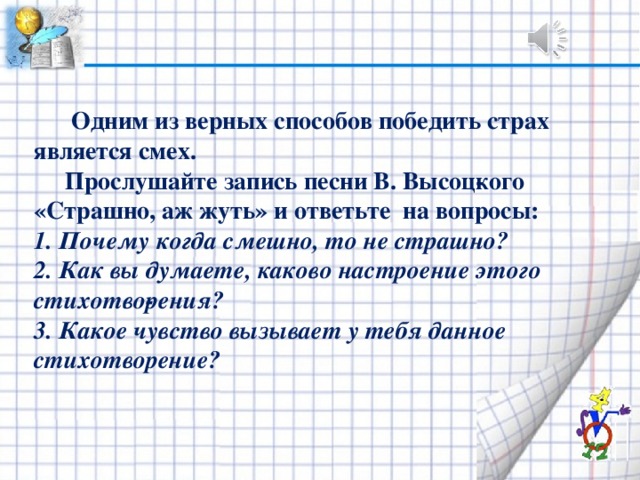 Одним из верных способов победить страх является смех.  Прослушайте запись песни В. Высоц­кого «Страшно, аж жуть» и ответьте на вопросы: 1. Почему когда смешно, то не страшно? 2. Как вы думаете, каково настроение этого стихотво­рения? 3. Какое чувство вызывает у тебя данное стихотворение?