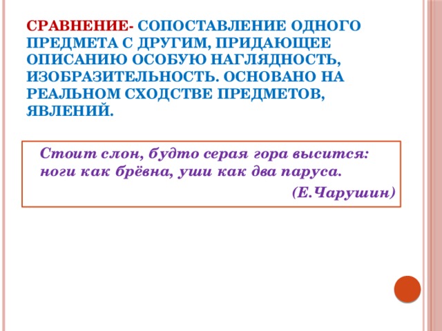 СРАВНЕНИЕ-  сопоставление одного предмета с другим, придающее описанию особую наглядность, изобразительность. Основано на реальном сходстве предметов, явлений.  Стоит слон, будто серая гора высится: ноги как брёвна, уши как два паруса. (Е.Чарушин)