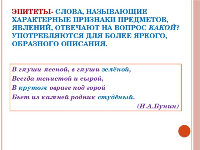 Эпитеты-  слова, называющие характерные признаки предметов, явлений, отвечают на вопрос какой? Употребляются для более яркого, образного описания. В глуши лесной, в глуши зелёной , Всегда тенистой и сырой, В крутом овраге под горой Бьет из камней родник студёный . (И.А.Бунин)