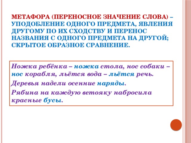 Метафора (переносное значение слова) – уподобление одного предмета, явления другому по их сходству и перенос названия с одного предмета на другой; скрытое образное сравнение. Ножка ребёнка – ножка стола, нос собаки – нос корабля, льётся вода – льётся речь. Деревья надели осенние наряды . Рябина на каждую ветояку набросила красные бусы .