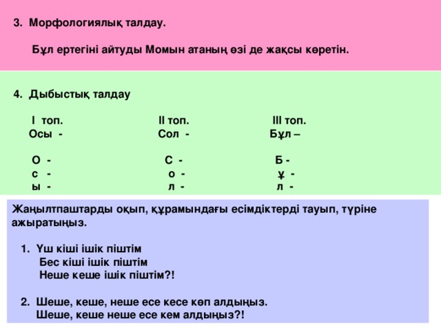 3. Морфологиялық талдау.   Бұл ертегіні айтуды Момын атаның өзі де жақсы көретін.    4. Дыбыстық талдау   І топ. ІІ топ. ІІІ топ.  Осы - Сол - Бұл –   О - С - Б -  с - о - ұ -  ы - л - л - Жаңылтпаштарды оқып, құрамындағы есімдіктерді тауып, түріне ажыратыңыз.   1. Үш кіші ішік піштім  Бес кіші ішік піштім  Неше кеше ішік піштім?!   2. Шеше, кеше, неше есе кесе көп алдыңыз.  Шеше, кеше неше есе кем алдыңыз?!