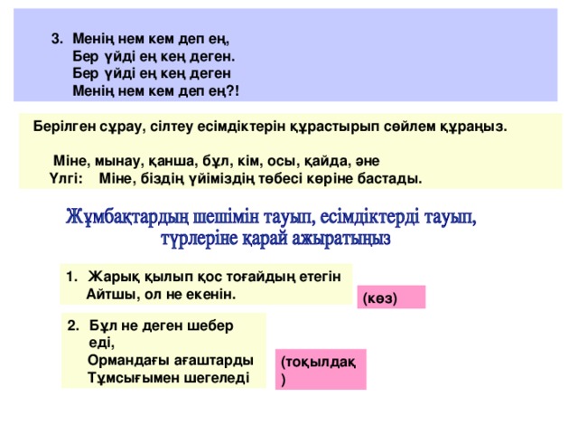 3. Менің нем кем деп ең,  Бер үйді ең кең деген.  Бер үйді ең кең деген  Менің нем кем деп ең?!  Берілген сұрау, сілтеу есімдіктерін құрастырып сөйлем құраңыз.   Міне, мынау, қанша, бұл, кім, осы, қайда, әне  Үлгі: Міне, біздің үйіміздің төбесі көріне бастады. Жарық қылып қос тоғайдың етегін  Айтшы, ол не екенін. (көз) Бұл не деген шебер еді,  Ормандағы ағаштарды  Тұмсығымен шегеледі (тоқылдақ)