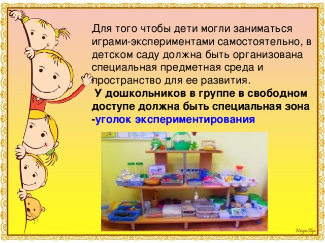 Для того чтобы дети могли заниматься играми-экспериментами самостоятельно, в детском саду должна быть организована специальная предметная среда и пространство для ее развития.   У дошкольников в группе в свободном доступе должна быть специальная зона - уголок экспериментирования  