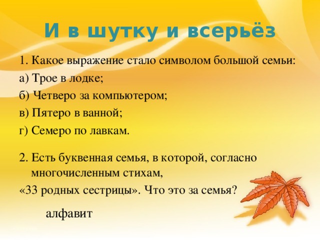 И в шутку и всерьёз 1. Какое выражение стало символом большой семьи: а) Трое в лодке; б) Четверо за компьютером; в) Пятеро в ванной; г) Семеро по лавкам. 2. Есть буквенная семья, в которой, согласно многочисленным стихам, «33 родных сестрицы». Что это за семья? алфавит