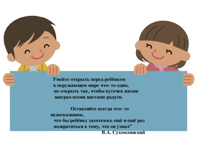 Умейте открыть перед ребёнком                                        в окружающем мире что- то одно,                                                но открыть так, чтобы кусочек жизни                                     заиграл всеми цветами радуги.                                                       Оставляйте всегда что- то недосказанное,                                                     что бы ребёнку захотелось ещё и ещё раз                                           возвратиться к тому, что он узнал”                                                                                            В.А. Сухомлинский