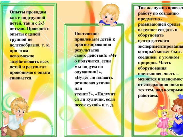 Так же нужно провести работу по созданию предметно - развивающей среды в группе: создать и оборудовать центр детского экспериментирования, который может быть соединен с уголком природы. Часть оборудования постоянная, часть – меняется в зависимости от содержания опытов и тех тем, над которыми работаем. Опыты проводим как с подгруппой детей, так и с 2-3 детьми. Проводить опыты с целой группой не целесообразно, т. к. при этом невозможно задействовать всех детей и результат проводимого опыта снижается. Постепенно привлекаем детей к прогнозированию результатов своих действий: «Что получится, если мы подуем на одуванчик?»,  «Будет ли плавать резиновая уточка или утонет?», «Получится ли куличик, если песок сухой» и т. д.