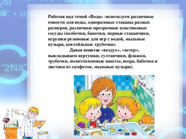 Работая над темой «Вода» -используем различные емкости для воды, одноразовые стаканы разных размеров, различные прозрачные пластиковые сосуды (колбочки, баночки, мерные стаканчики, игрушки резиновые для игр с водой, мыльные пузыри, коктейльные трубочки). Давая понятие «воздух», «ветер», выкладываем вертушки, султанчики, флажки, трубочки, полиэтиленовые пакеты, веера, бабочки и листики из салфеток, мыльные пузыри).