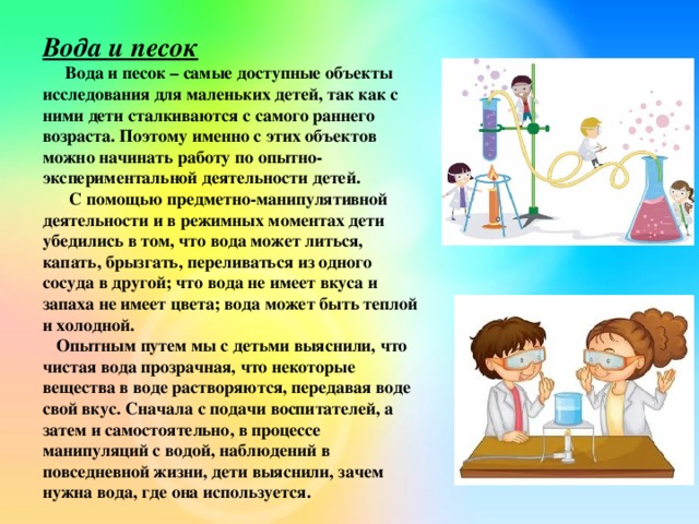 Вода и песок  Вода и песок – самые доступные объекты исследования для маленьких детей, так как с ними дети сталкиваются с самого раннего возраста. Поэтому именно с этих объектов можно начинать работу по опытно-экспериментальной деятельности детей.  С помощью предметно-манипулятивной деятельности и в режимных моментах дети убедились в том, что вода может литься, капать, брызгать, переливаться из одного сосуда в другой; что вода не имеет вкуса и запаха не имеет цвета; вода может быть теплой и холодной.  Опытным путем мы с детьми выяснили, что чистая вода прозрачная, что некоторые вещества в воде растворяются, передавая воде свой вкус. Сначала с подачи воспитателей, а затем и самостоятельно, в процессе манипуляций с водой, наблюдений в повседневной жизни, дети выяснили, зачем нужна вода, где она используется.