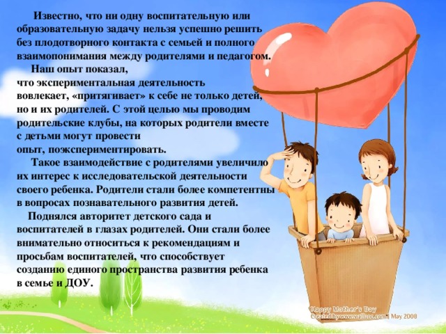 Известно, что ни одну воспитательную или образовательную задачу нельзя успешно решить без плодотворного контакта с семьей и полного взаимопонимания между родителями и педагогом.  Наш опыт показал, что экспериментальная деятельность вовлекает, «притягивает» к себе не только детей, но и их родителей. С этой целью мы проводим родительские клубы, на которых родители вместе с детьми могут провести опыт, поэкспериментировать.   Такое взаимодействие с родителями увеличило их интерес к исследовательской деятельности своего ребенка. Родители стали более компетентны в вопросах познавательного развития детей.  Поднялся авторитет детского сада и воспитателей в глазах родителей. Они стали более внимательно относиться к рекомендациям и просьбам воспитателей, что способствует созданию единого пространства развития ребенка в семье и ДОУ.