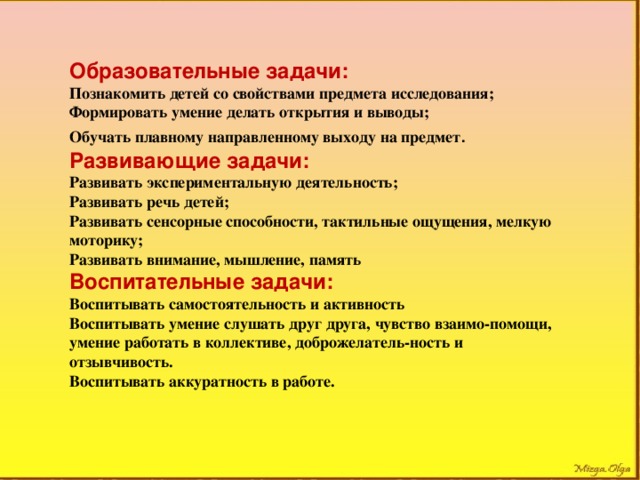 Образовательные задачи: Познакомить детей со свойствами предмета исследования; Формировать умение делать открытия и выводы; Обучать плавному направленному выходу на предмет . Развивающие задачи: Развивать экспериментальную деятельность; Развивать речь детей; Развивать сенсорные способности, тактильные ощущения, мелкую моторику; Развивать внимание, мышление, память Воспитательные задачи: Воспитывать самостоятельность и активность Воспитывать умение слушать друг друга, чувство взаимо-помощи, умение работать в коллективе, доброжелатель-ность и отзывчивость. Воспитывать аккуратность в работе.