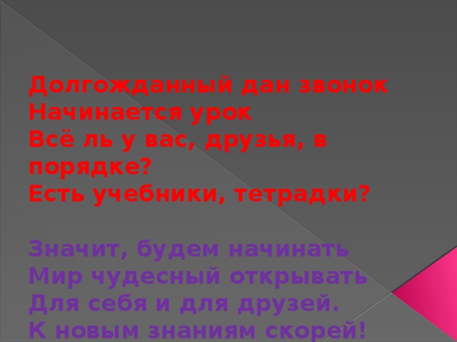 Долгожданный дан звонок Начинается урок Всё ль у вас, друзья, в порядке? Есть учебники, тетрадки?  Значит, будем начинать Мир чудесный открывать Для себя и для друзей. К новым знаниям скорей!