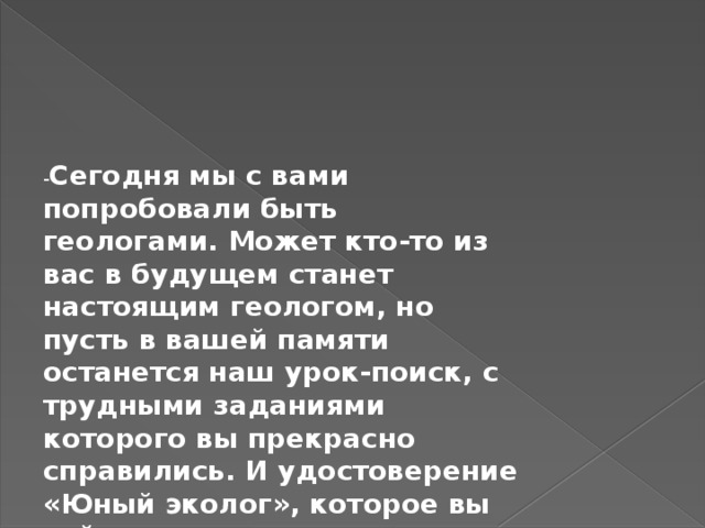 - Сегодня мы с вами попробовали быть геологами. Может кто-то из вас в будущем станет настоящим геологом, но пусть в вашей памяти останется наш урок-поиск, с трудными заданиями которого вы прекрасно справились. И удостоверение «Юный эколог», которое вы сейчас получите, подтверждение этому