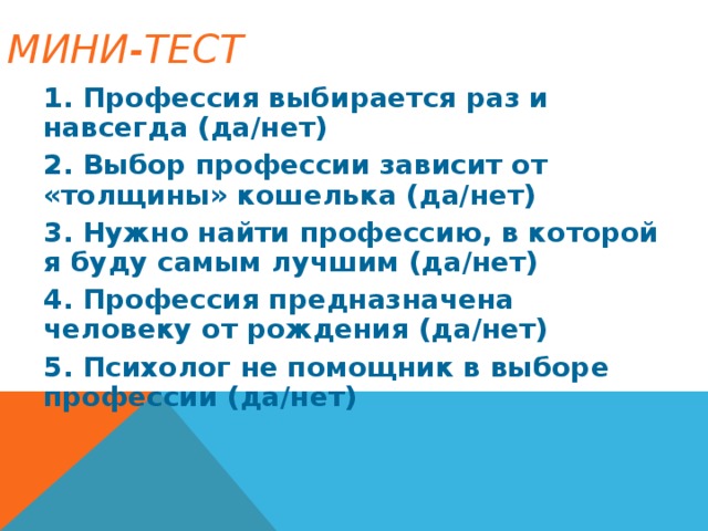 МИНИ-ТЕСТ   1. Профессия выбирается раз и навсегда (да/нет) 2. Выбор профессии зависит от «толщины» кошелька (да/нет) 3. Нужно найти профессию, в которой я буду самым лучшим (да/нет) 4. Профессия предназначена человеку от рождения (да/нет) 5. Психолог не помощник в выборе профессии (да/нет)