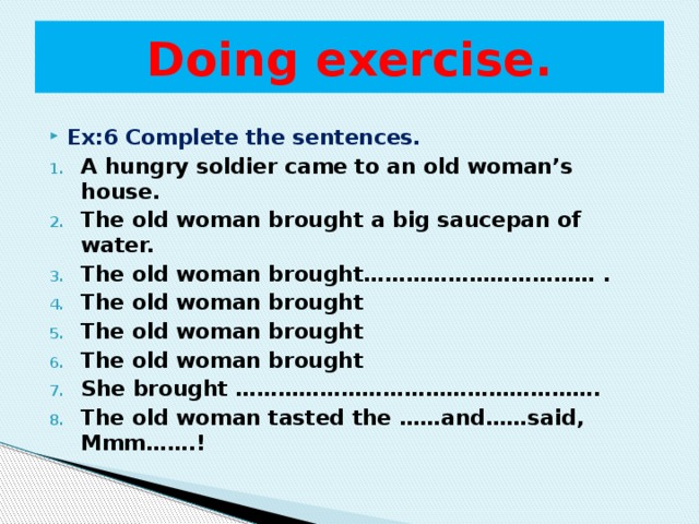 Doing exercise. Ex:6 Complete the sentences. A hungry soldier came to an old woman’s house. The old woman brought a big saucepan of water. The old woman brought…………………………… . The old woman brought The old woman brought The old woman brought She brought ……………………………………………. The old woman tasted the ……and……said, Mmm…….!