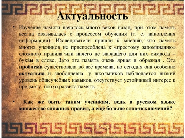 Актуальность Изучение памяти началось много веков назад, при этом память всегда связывалась с процессом обучения (т. е. накопления информации). Исследователи пришли к мнению, что память многих учеников не приспособлена к «простому запоминанию» сложного правила или ничего не значащего для них символа – буквы в слове. Зато эта память очень яркая и образная . Эта проблема существовала во все времена, но сегодня она особенно актуальна и злободневна: у школьников наблюдается низкий уровень общеучебных навыков, отсутствует устойчивый интерес к предмету, плохо развита память.  Как же быть таким ученикам, ведь в русском языке множество сложных правил, а ещё больше слов-исключений?