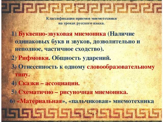 Классификация приемов мнемотехники  на уроках русского языка.    1) Буквенно-звуковая мнемоника (Наличие одинаковых букв и звуков, дозволительно и неполное, частичное сходство).  2) Рифмовки . Общность ударений.  3) Отнесенность к одному словообразовательному типу.  4) Сказки – ассоциации.  5) Схематично – рисуночная мнемоника. 6) «Материальная », «пальчиковая» мнемотехника