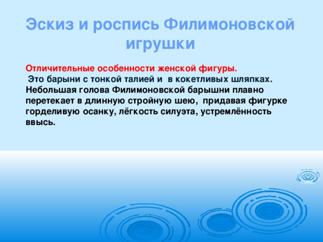 Эскиз и роспись Филимоновской игрушки Отличительные особенности женской фигуры.  Это барыни с тонкой талией и в кокетливых шляпках. Небольшая голова Филимоновской барышни плавно перетекает в длинную стройную шею,  придавая фигурке горделивую осанку, лёгкость силуэта, устремлённость ввысь.