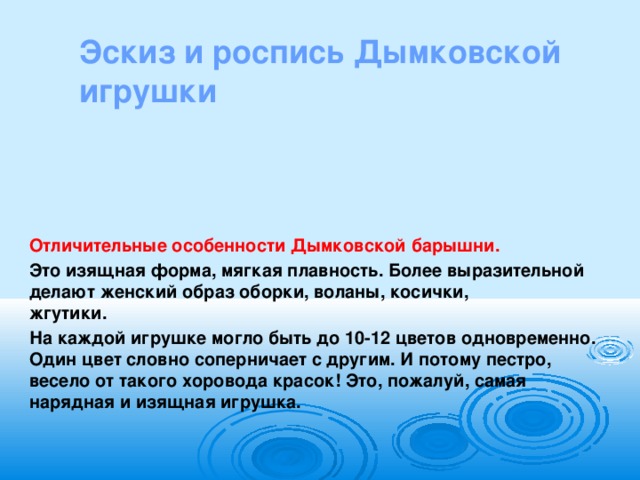 Эскиз и роспись Дымковской игрушки   Отличительные особенности Дымковской барышни. Это изящная форма, мягкая плавность. Более выразительной делают женский образ оборки, воланы, косички, жгутики.                                                                           На каждой игрушке могло быть до 10-12 цветов одновременно. Один цвет словно соперничает с другим. И потому пестро, весело от такого хоровода красок! Это, пожалуй, самая нарядная и изящная игрушка.