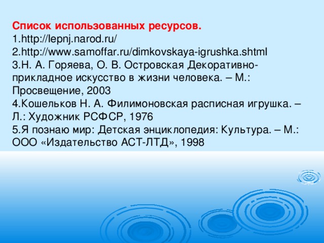 Список использованных ресурсов. 1.http://lepnj.narod.ru/ 2.http://www.samoffar.ru/dimkovskaya-igrushka.shtml 3.Н. А. Горяева, О. В. Островская Декоративно-прикладное искусство в жизни человека. – М.: Просвещение, 2003 4.Кошельков Н. А. Филимоновская расписная игрушка. – Л.: Художник РСФСР, 1976 5.Я познаю мир: Детская энциклопедия: Культура. – М.: ООО «Издательство АСТ-ЛТД», 1998