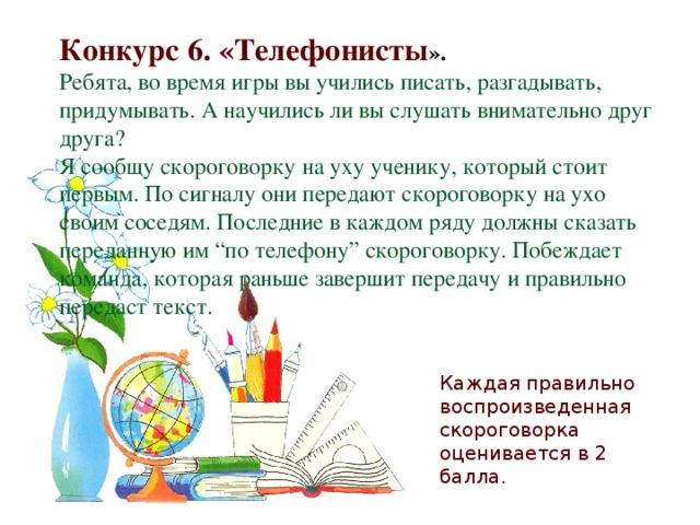 Конкурс 6. «Телефонисты ». Ребята, во время игры вы учились писать, разгадывать, придумывать. А научились ли вы слушать внимательно друг друга? Я сообщу скороговорку на уху ученику, который стоит первым. По сигналу они передают скороговорку на ухо своим соседям. Последние в каждом ряду должны сказать переданную им “по телефону” скороговорку. Побеждает команда, которая раньше завершит передачу и правильно передаст текст.   Каждая правильно воспроизведенная скороговорка оценивается в 2 балла.