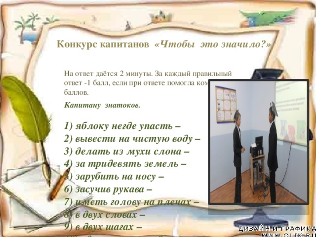 Конкурс капитанов «Чтобы это значило?» На ответ даётся 2 минуты. За каждый правильный ответ -1 балл, если при ответе помогла команда-0,5 баллов. Капитану знатоков.   1) яблоку негде упасть –  2) вывести на чистую воду –  3) делать из мухи слона –  4) за тридевять земель –  5) зарубить на носу –  6) засучив рукава –  7) иметь голову на плечах –  8) в двух словах –  9) в двух шагах –  10) одного поля ягода -