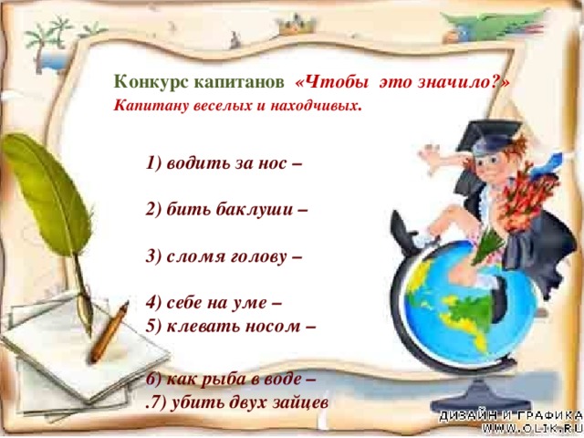 Конкурс капитанов «Чтобы это значило?»  Капитану веселых и находчивых .    1) водить за нос –   2) бить баклуши –   3) сломя голову –   4) себе на уме –  5) клевать носом –   6) как рыба в воде –  .7) убить двух зайцев    8) со всех ног-   9) как свои пять пальцев –    10) ни свет ни заря –