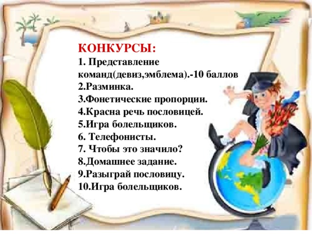 КОНКУРСЫ:  1. Представление команд(девиз,эмблема).-10 баллов  2.Разминка.  3.Фонетические пропорции.  4.Красна речь пословицей.  5.Игра болельщиков. 6. Телефонисты.  7. Чтобы это значило?  8.Домашнее задание.  9.Разыграй пословицу.  10.Игра болельщиков.