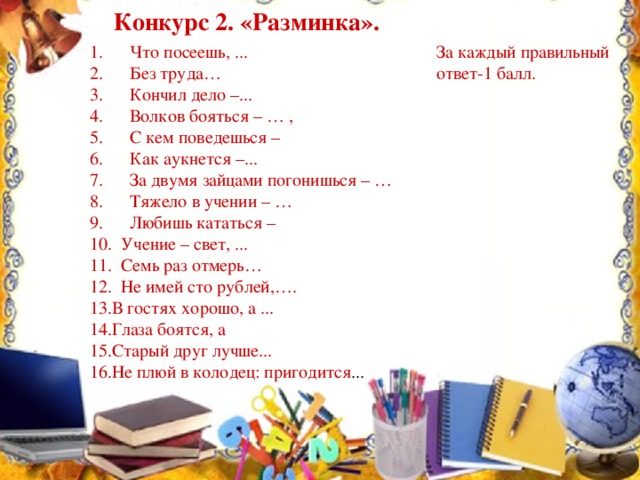 Конкурс 2. «Разминка». 1.      Что посеешь, ... За каждый правильный  2.      Без труда… ответ-1 балл.  3.      Кончил дело –...  4.      Волков бояться – … ,  5.      С кем поведешься –  6.      Как аукнется –...  7.      За двумя зайцами погонишься – …  8.      Тяжело в учении – …  9.      Любишь кататься –   10.  Учение – свет, ...  11.  Семь раз отмерь…  12.  Не имей сто рублей,….  13.В гостях хорошо, а ...  14.Глаза боятся, а  15.Старый друг лучше...  16.Не плюй в колодец: пригодится ...