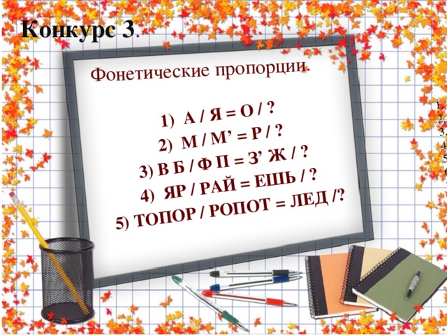 1.      Что посеешь, ...  2.      Без труда…  3.      Кончил дело –...  4.      Волков бояться – … ,  5.      С кем поведешься –  6.      Как аукнется –...  7.      За двумя зайцами погонишься – …  8.      Тяжело в учении – …  9.      Любишь кататься –   10.  Учение – свет, ...  11.  Семь раз отмерь…  12.  Не имей сто рублей,….  13.В гостях хорошо, а ...  14.Глаза боятся, а  15.Старый друг лучше...  16.Не плюй в колодец: пригодится... Фонетические пропорции . 1)  А / Я = О / ? 2)  М / М’ = Р / ? 3) В Б / Ф П = З’ Ж / ? 4) ЯР / РАЙ = ЕШЬ / ? 5) ТОПОР / РОПОТ = ЛЕД /?  Конкурс 3 .