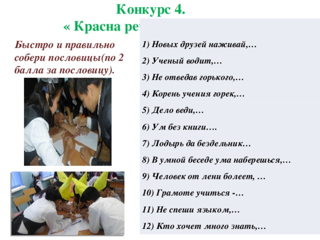 Конкурс 4.  « Красна речь пословицей». 1) Новых друзей наживай,… 2) Ученый водит,… 3) Не отведав горького,… 4) Корень учения горек,… 5) Дело веди,… 6) Ум без книги…. 7) Лодырь да бездельник… 8) В умной беседе ума наберешься,… 9) Человек от лени болеет, … 10) Грамоте учиться -… 11) Не спеши языком,… 12) Кто хочет много знать,… Быстро и правильно собери пословицы(по 2 балла за пословицу).