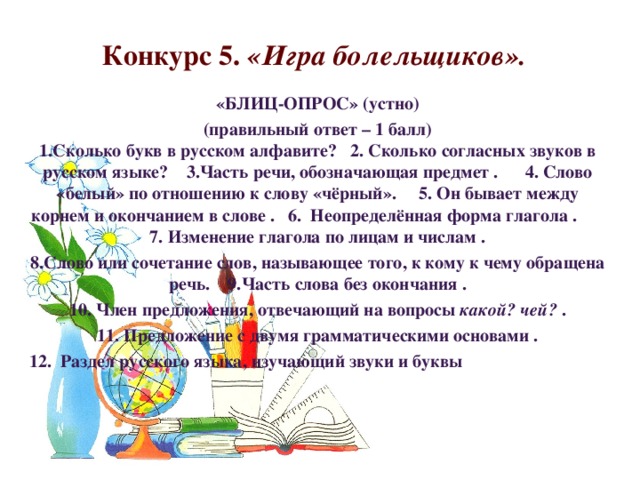 Конкурс 5. «Игра болельщиков». «БЛИЦ-ОПРОС» (устно) (правильный ответ – 1 балл)  1.Сколько букв в русском алфавите? 2. Сколько согласных звуков в русском языке? 3.Часть речи, обозначающая предмет . 4. Слово «белый» по отношению к слову «чёрный». 5. Он бывает между корнем и окончанием в слове . 6.  Неопределённая форма глагола . 7. Изменение глагола по лицам и числам . 8.Слово или сочетание слов, называющее того, к кому к чему обращена речь. 9.Часть слова без окончания . 10. Член предложения, отвечающий на вопросы какой? чей? . 11. Предложение с двумя грамматическими основами . 12.  Раздел русского языка, изучающий звуки и буквы