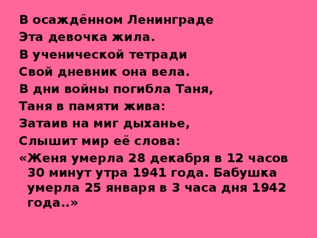 В осаждённом Ленинграде Эта девочка жила. В ученической тетради Свой дневник она вела. В дни войны погибла Таня, Таня в памяти жива: Затаив на миг дыханье, Слышит мир её слова: «Женя умерла 28 декабря в 12 часов 30 минут утра 1941 года. Бабушка умерла 25 января в 3 часа дня 1942 года..»