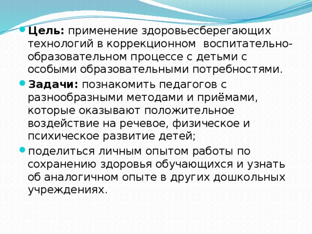 Цель:  применение здоровьесберегающих технологий в коррекционном  воспитательно-образовательном процессе с детьми с особыми образовательными потребностями. Задачи:  познакомить педагогов с разнообразными методами и приёмами, которые оказывают положительное воздействие на речевое, физическое и психическое развитие детей; поделиться личным опытом работы по сохранению здоровья обучающихся и узнать об аналогичном опыте в других дошкольных учреждениях.