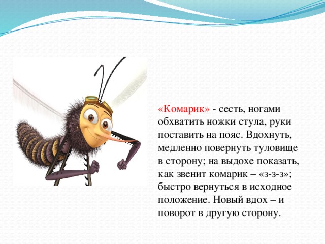 «Комар»»Комарик»» «Комарик» - сесть, ногами обхватить ножки стула, руки поставить на пояс. Вдохнуть, медленно повернуть туловище в сторону; на выдохе показать, как звенит комарик – «з-з-з»; быстро вернуться в исходное положение. Новый вдох – и поворот в другую сторону.