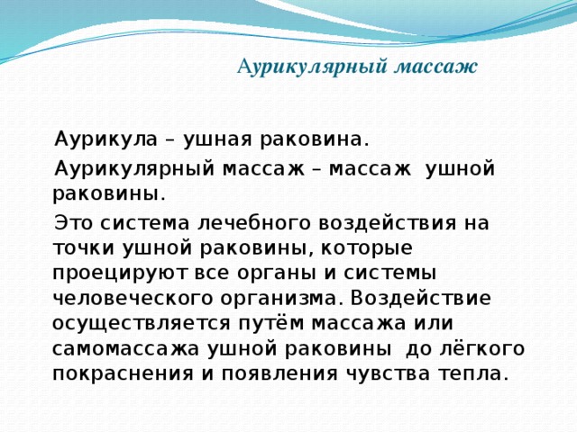 А урикулярный массаж  Аурикула – ушная раковина.  Аурикулярный массаж – массаж ушной раковины.  Это система лечебного воздействия на точки ушной раковины, которые проецируют все органы и системы человеческого организма. Воздействие осуществляется путём массажа или самомассажа ушной раковины  до лёгкого покраснения и появления чувства тепла.