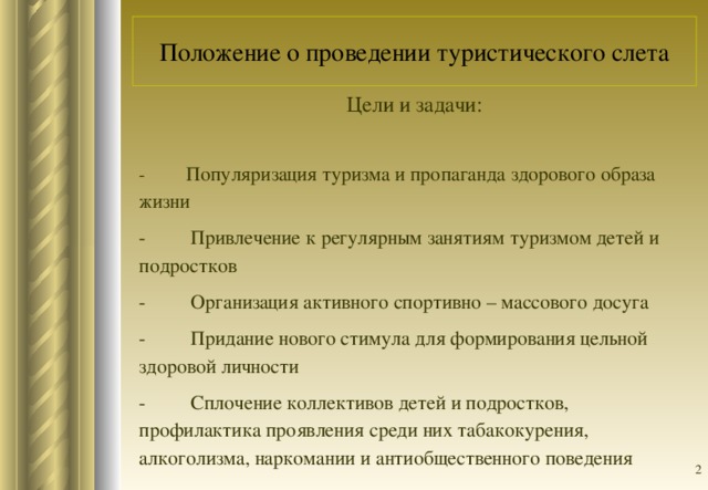 Положение о проведении туристического слета Цели и задачи: - Популяризация туризма и пропаганда здорового образа жизни -         Привлечение к регулярным занятиям туризмом детей и подростков -         Организация активного спортивно – массового досуга -         Придание нового стимула для формирования цельной здоровой личности -         Сплочение коллективов детей и подростков, профилактика проявления среди них табакокурения, алкоголизма, наркомании и антиобщественного поведения