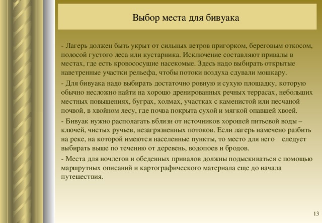 Выбор места для бивуака  - Лагерь должен быть укрыт от сильных ветров пригорком, береговым откосом, полосой густого леса или кустарника. Исключение составляют привалы в местах, где есть кровососущие насекомые. Здесь надо выбирать открытые наветренные участки рельефа, чтобы потоки воздуха сдували мошкару. - Для бивуака надо выбирать достаточно ровную и сухую площадку, которую обычно несложно найти на хорошо дренированных речных террасах, небольших местных повышениях, буграх, холмах, участках с каменистой или песчаной почвой, в хвойном лесу, где почва покрыта сухой и мягкой опавшей хвоей. - Бивуак нужно располагать вблизи от источников хорошей питьевой воды – ключей, чистых ручьев, незагрязненных потоков. Если лагерь намечено разбить на реке, на которой имеются населенные пункты, то место для него следует выбирать выше по течению от деревень, водопоев и бродов. - Места для ночлегов и обеденных привалов должны подыскиваться с помощью маршрутных описаний и картографического материала еще до начала путешествия.