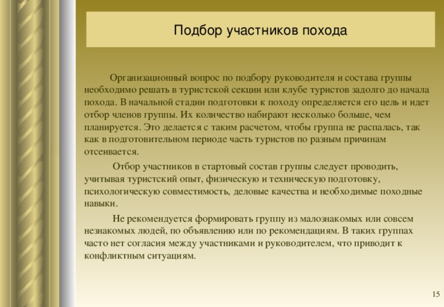 Подбор участников похода  Организационный вопрос по подбору руководителя и состава группы необходимо решать в туристской секции или клубе туристов задолго до начала похода. В начальной стадии подготовки к походу определяется его цель и идет отбор членов группы. Их количество набирают несколько больше, чем планируется. Это делается с таким расчетом, чтобы группа не распалась, так как в подготовительном периоде часть туристов по разным причинам отсеивается.  Отбор участников в стартовый состав группы следует проводить, учитывая туристский опыт, физическую и техническую подготовку, психологическую совместимость, деловые качества и необходимые походные навыки.  Не рекомендуется формировать группу из малознакомых или совсем незнакомых людей, по объявлению или по рекомендациям. В таких группах часто нет согласия между участниками и руководителем, что приводит к конфликтным ситуациям.