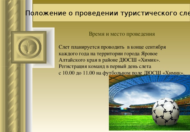 Положение о проведении туристического слета Время и место проведения Слет планируется проводить в конце сентября каждого года на территории города Яровое Алтайского края в районе ДЮСШ «Химик».  Регистрация команд в первый день слета  с 10.00 до 11.00 на футбольном поле ДЮСШ «Химик».