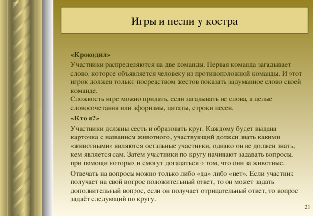 Игры и песни у костра «Крокодил» Участники распределяются на две команды. Первая команда загадывает слово, которое объявляется человеку из противоположной команды. И этот игрок должен только посредством жестов показать задуманное слово своей команде.  Сложность игре можно придать, если загадывать не слова, а целые словосочетания или афоризмы, цитаты, строки песен. «Кто я?» Участники должны сесть и образовать круг. Каждому будет выдана карточка с названием животного, участвующий должен знать какими «животными» являются остальные участники, однако он не должен знать, кем является сам. Затем участники по кругу начинают задавать вопросы, при помощи которых и смогут догадаться о том, что они за животные. Отвечать на вопросы можно только либо «да» либо «нет». Если участник получает на свой вопрос положительный ответ, то он может задать дополнительный вопрос, если он получает отрицательный ответ, то вопрос задаёт следующий по кругу.