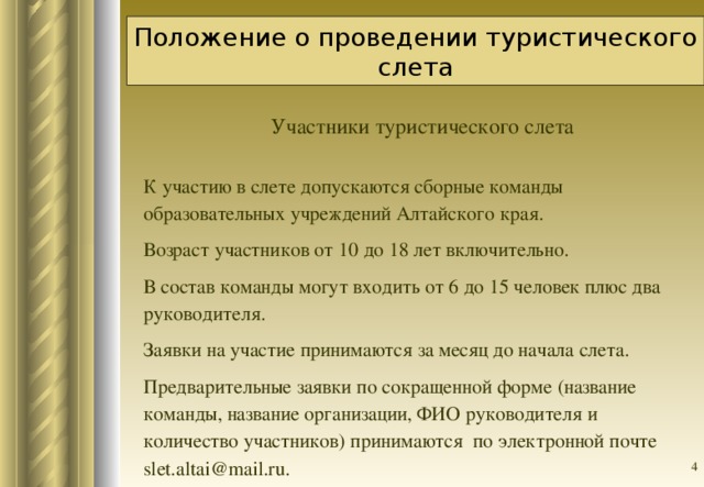 Положение о проведении туристического слета  Участники туристического слета К участию в слете допускаются сборные команды образовательных учреждений Алтайского края. Возраст участников от 10 до 18 лет включительно. В состав команды могут входить от 6 до 15 человек плюс два руководителя. Заявки на участие принимаются за месяц до начала слета. Предварительные заявки по сокращенной форме (название команды, название организации, ФИО руководителя и количество участников) принимаются по электронной почте slet.altai@mail.ru.  