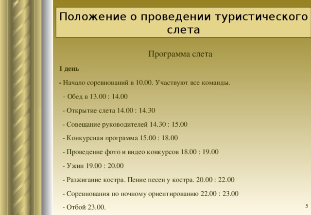 Положение о проведении туристического слета Программа слета 1 день    - Начало соревнований в 10.00. Участвуют все команды.  - Обед в 13.00 : 14.00  - Открытие слета 14.00 : 14.30  - Совещание руководителей 14.30 : 15.00  - Конкурсная программа 15.00 : 18.00  - Проведение фото и видео конкурсов 18.00 : 19.00  - Ужин 19.00 : 20.00  - Разжигание костра. Пение песен у костра. 20.00 : 22.00  - Соревнования по ночному ориентированию 22.00 : 23.00  - Отбой 23.00.