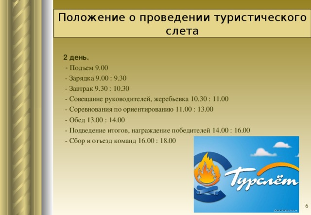 Положение о проведении туристического слета  2 день.  - Подъем 9.00  - Зарядка 9.00 : 9.30  - Завтрак 9.30 : 10.30  - Совещание руководителей, жеребьевка 10.30 : 11.00  - Соревнования по ориентированию 11.00 : 13.00  - Обед 13.00 : 14.00  - Подведение итогов, награждение победителей 14.00 : 16.00  - Сбор и отъезд команд 16.00 : 18.00