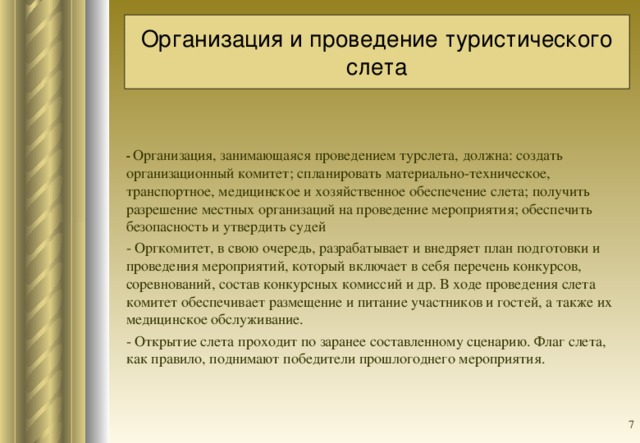 Организация и проведение туристического слета   - Организация, занимающаяся проведением турслета, должна: создать организационный комитет; спланировать материально-техническое, транспортное, медицинское и хозяйственное обеспечение слета; получить разрешение местных организаций на проведение мероприятия; обеспечить безопасность и утвердить судей - Оргкомитет, в свою очередь, разрабатывает и внедряет план подготовки и проведения мероприятий, который включает в себя перечень конкурсов, соревнований, состав конкурсных комиссий и др. В ходе проведения слета комитет обеспечивает размещение и питание участников и гостей, а также их медицинское обслуживание. - Открытие слета проходит по заранее составленному сценарию. Флаг слета, как правило, поднимают победители прошлогоднего мероприятия.