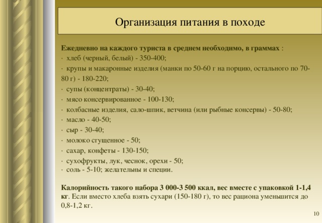 Организация питания в походе Ежедневно на каждого туриста в среднем необходимо, в граммах : · хлеб (черный, белый) - 350-400; · крупы и макаронные изделия (манки по 50-60 г на порцию, остального по 70-80 г) - 180-220; · супы (концентраты) - 30-40; · мясо консервированное - 100-130; · колбасные изделия, сало-шпик, ветчина (или рыбные консервы) - 50-80; · масло - 40-50; · сыр - 30-40; · молоко сгущенное - 50; · сахар, конфеты - 130-150; · сухофрукты, лук, чеснок, орехи - 50; · соль - 5-10; желательны и специи.   Калорийность такого набора 3 000-3 500 ккал, вес вместе с упаковкой 1-1,4 кг . Если вместо хлеба взять сухари (150-180 г), то вес рациона уменьшится до 0,8-1,2 кг.