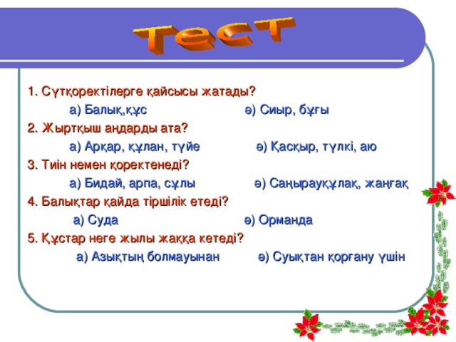 1. Сүтқоректілерге қайсысы жатады?  а) Балық,құс ә) Сиыр, бұғы  2.  Жыртқыш аңдарды ата?  а) Арқар, құлан, түйе ә) Қасқыр, түлкі, аю 3. Тиін немен қоректенеді?  а) Бидай, арпа, сұлы ә) Саңырауқұлақ, жаңғақ 4. Балықтар қайда тіршілік етеді?  а) Суда ә) Орманда 5. Құстар неге жылы жаққа кетеді?  а) Азықтың болмауынан ә) Суықтан қорғану үшін