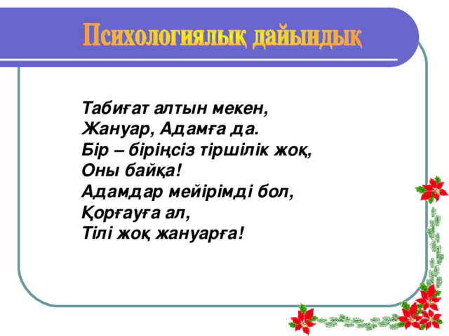 Табиғат алтын мекен, Жануар, Адамға да. Бір – біріңсіз тіршілік жоқ, Оны байқа! Адамдар мейірімді бол, Қорғауға ал, Тілі жоқ жануарға!