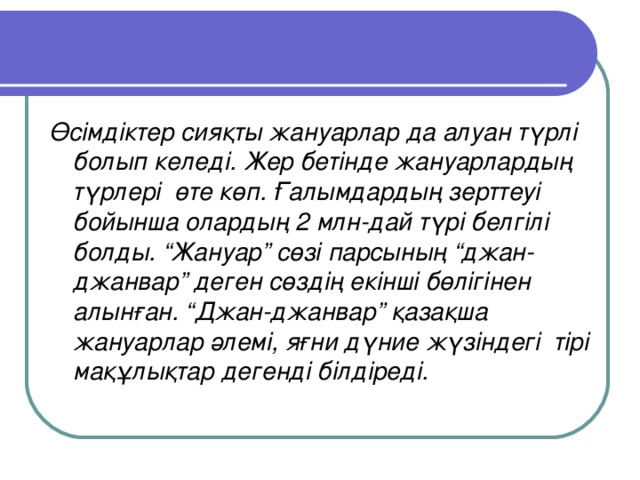 Өсімдіктер сияқты жануарлар да алуан түрлі болып келеді. Жер бетінде жануарлардың түрлері өте көп. Ғалымдардың зерттеуі бойынша олардың 2 млн-дай түрі белгілі болды. “Жануар” сөзі парсының “джан-джанвар” деген сөздің екінші бөлігінен алынған. “Джан-джанвар” қазақша жануарлар әлемі, яғни дүние жүзіндегі тірі мақұлықтар дегенді білдіреді.