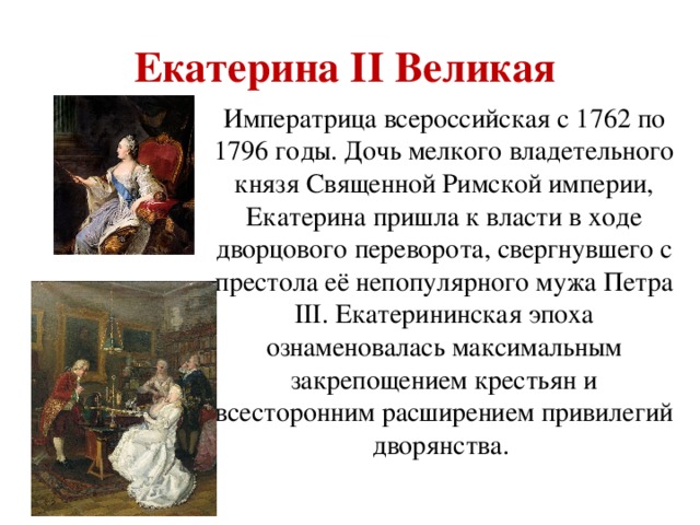 Екатерина II Великая   Императрица всероссийская с 1762 по 1796 годы. Дочь мелкого владетельного князя Священной Римской империи, Екатерина пришла к власти в ходе дворцового переворота, свергнувшего с престола её непопулярного мужа Петра III. Екатерининская эпоха ознаменовалась максимальным закрепощением крестьян и всесторонним расширением привилегий дворянства.