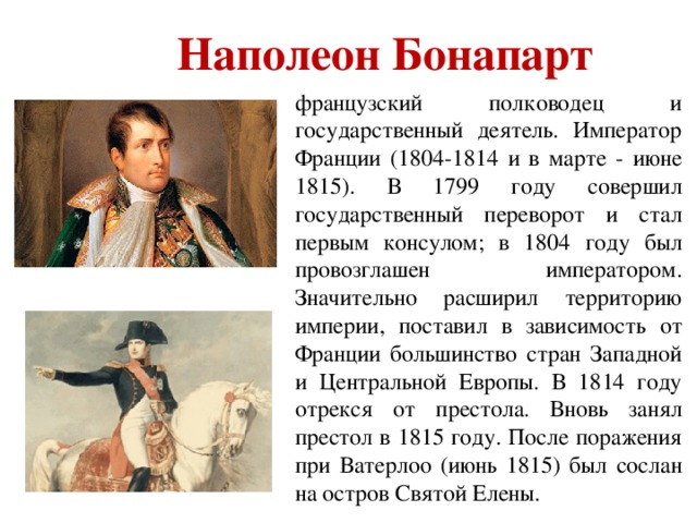 Наполеон Бонапарт французский полководец и государственный деятель. Император Франции (1804-1814 и в марте - июне 1815). В 1799 году совершил государственный переворот и стал первым консулом; в 1804 году был провозглашен императором. Значительно расширил территорию империи, поставил в зависимость от Франции большинство стран Западной и Центральной Европы. В 1814 году отрекся от престола. Вновь занял престол в 1815 году. После поражения при Ватерлоо (июнь 1815) был сослан на остров Святой Елены.